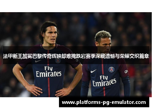 法甲新王加冕巴黎传奇辉映却难掩跌宕赛季深藏遗憾与荣耀交织篇章 法甲新王加冕巴黎传奇辉映却难掩跌宕赛季深藏遗憾与荣耀交织篇章