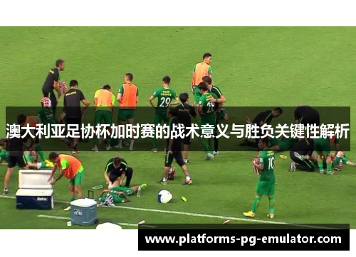 澳大利亚足协杯加时赛的战术意义与胜负关键性解析