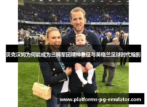 贝克汉姆为何能成为三狮军团精神象征与英格兰足球时代缩影