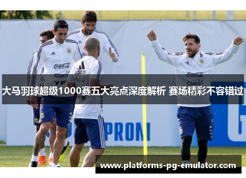 大马羽球超级1000赛五大亮点深度解析 赛场精彩不容错过 大马羽球超级1000赛五大亮点深度解析 赛场精彩不容错过