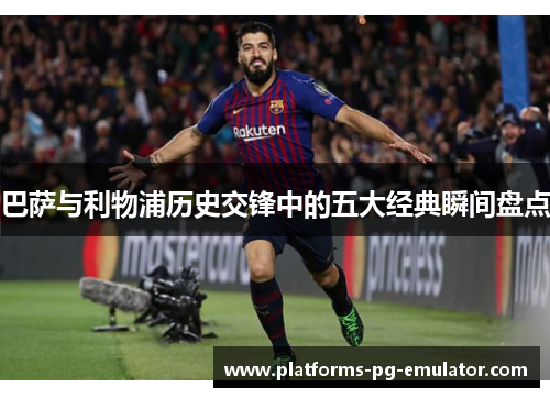 巴萨与利物浦历史交锋中的五大经典瞬间盘点 巴萨与利物浦历史交锋中的五大经典瞬间盘点