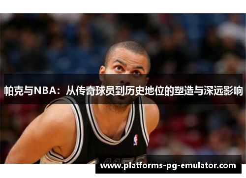 帕克与NBA：从传奇球员到历史地位的塑造与深远影响