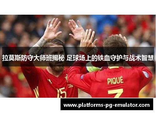 拉莫斯防守大师班揭秘 足球场上的铁血守护与战术智慧 拉莫斯防守大师班揭秘 足球场上的铁血守护与战术智慧