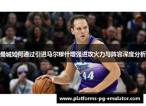 曼城如何通过引进马尔穆什增强进攻火力与阵容深度分析 曼城如何通过引进马尔穆什增强进攻火力与阵容深度分析