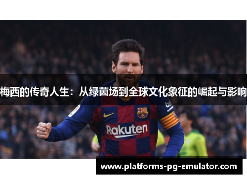 梅西的传奇人生：从绿茵场到全球文化象征的崛起与影响