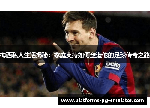 梅西私人生活揭秘:家庭支持如何塑造他的足球传奇之路 梅西私人生活揭秘:家庭支持如何塑造他的足球传奇之路