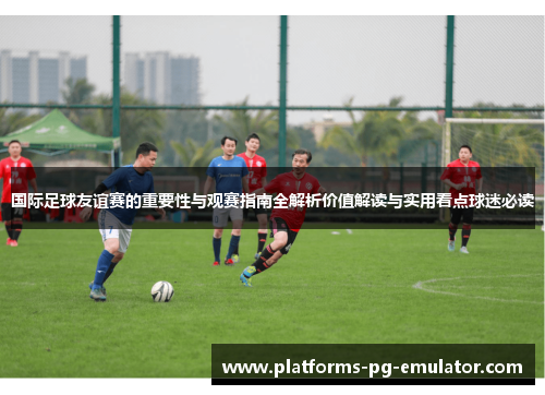 国际足球友谊赛的重要性与观赛指南全解析价值解读与实用看点球迷必读