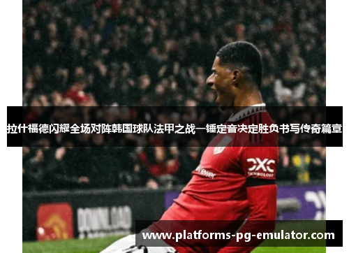 拉什福德闪耀全场对阵韩国球队法甲之战一锤定音决定胜负书写传奇篇章