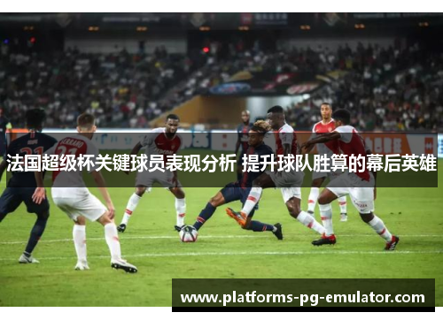 法国超级杯关键球员表现分析 提升球队胜算的幕后英雄 法国超级杯关键球员表现分析 提升球队胜算的幕后英雄