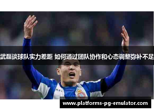 武磊谈球队实力差距 如何通过团队协作和心态调整弥补不足 武磊谈球队实力差距 如何通过团队协作和心态调整弥补不足