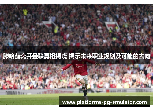 滕哈赫离开曼联真相揭晓 揭示未来职业规划及可能的去向