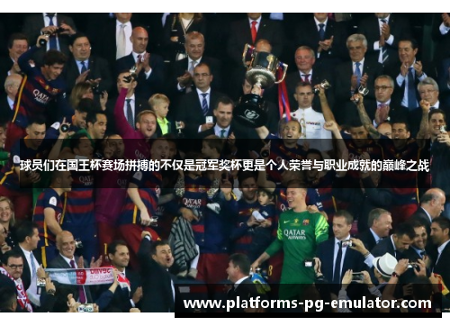 球员们在国王杯赛场拼搏的不仅是冠军奖杯更是个人荣誉与职业成就的巅峰之战 球员们在国王杯赛场拼搏的不仅是冠军奖杯更是个人荣誉与职业成就的巅峰之战