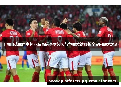 上海申花屈居中超亚军背后赛季起伏与争冠关键转折全景回顾未来路 上海申花屈居中超亚军背后赛季起伏与争冠关键转折全景回顾未来路