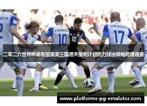 二零二六世界杯发布加墨美三国通关便利计划助力球迷顺畅跨境观赛