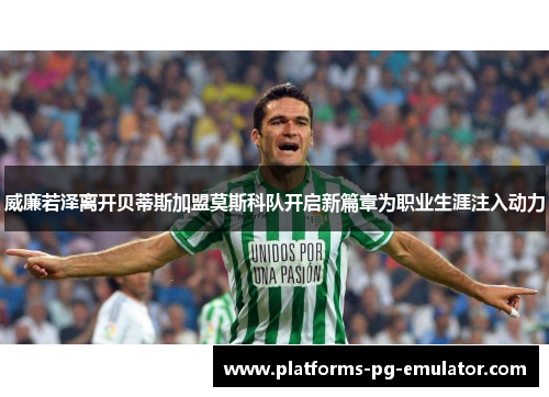 威廉若泽离开贝蒂斯加盟莫斯科队开启新篇章为职业生涯注入动力