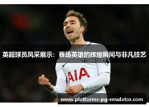 英超球员风采展示：赛场英雄的辉煌瞬间与非凡技艺